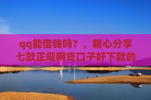 qq能借钱吗？，精心分享七款正规网贷口子好下款的