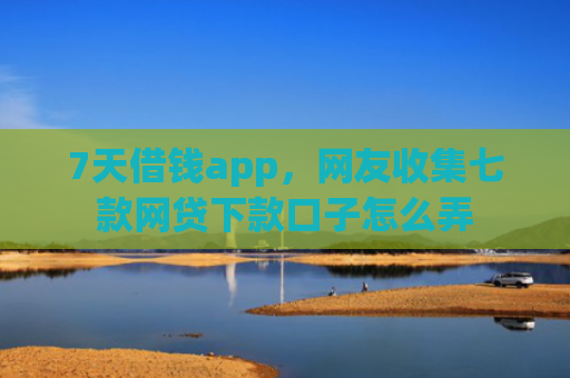 7天借钱app，网友收集七款网贷下款口子怎么弄