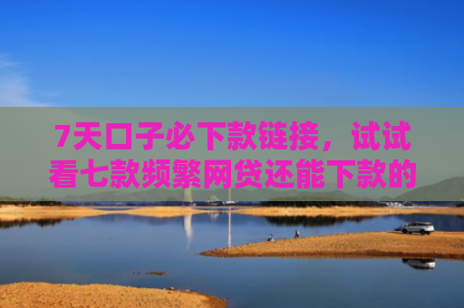 7天口子必下款链接，试试看七款频繁网贷还能下款的口子