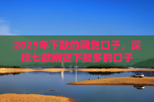 2025年下款的网贷口子，深挖七款网贷下款多的口子