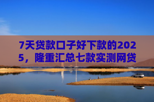 7天贷款口子好下款的2025，隆重汇总七款实测网贷下款快的口子