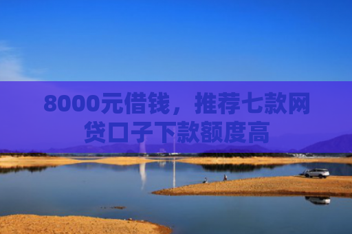 8000元借钱，推荐七款网贷口子下款额度高