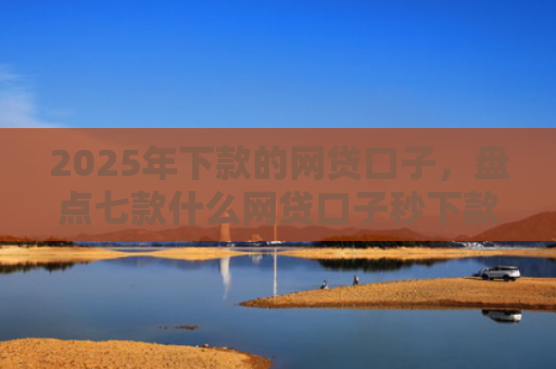 2025年下款的网贷口子，盘点七款什么网贷口子秒下款