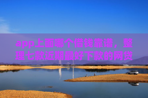 app上面哪个借钱靠谱，整理七款近期最好下款的网贷口子
