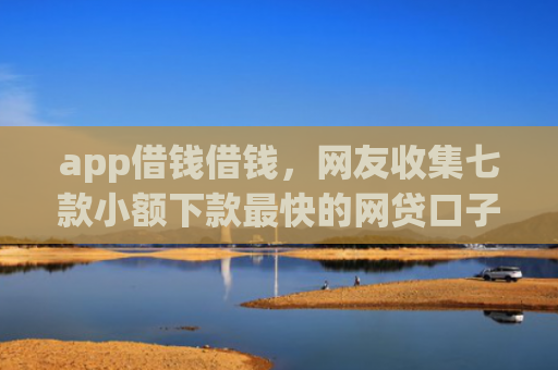 app借钱借钱，网友收集七款小额下款最快的网贷口子