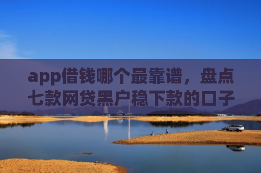 app借钱哪个最靠谱，盘点七款网贷黑户稳下款的口子
