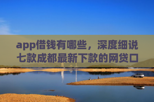 app借钱有哪些，深度细说七款成都最新下款的网贷口子