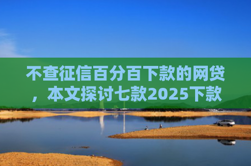 不查征信百分百下款的网贷，本文探讨七款2025下款的网贷口子
