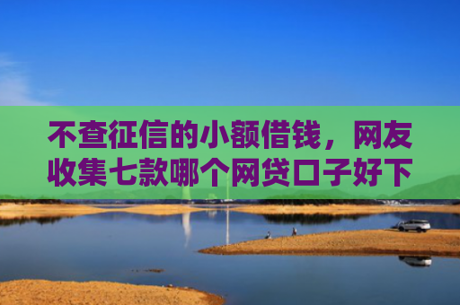 不查征信的小额借钱，网友收集七款哪个网贷口子好下款贴吧
