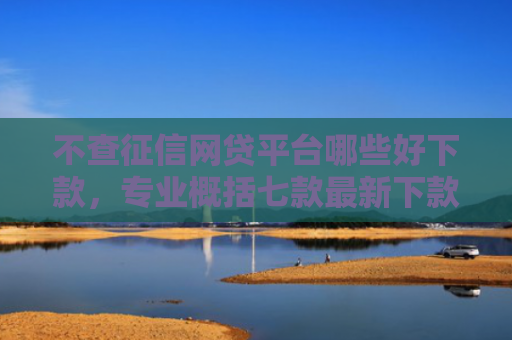 不查征信网贷平台哪些好下款，专业概括七款最新下款的网贷口子5月