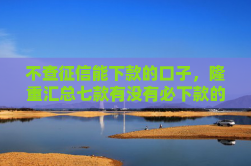 不查征信能下款的口子，隆重汇总七款有没有必下款的网贷口子