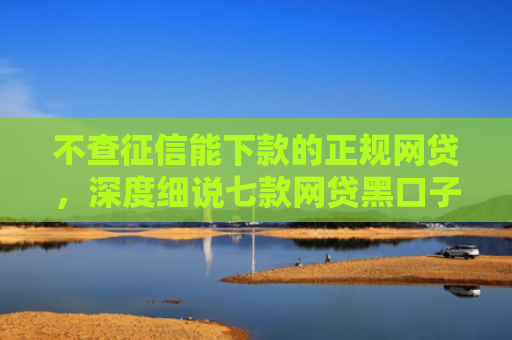 不查征信能下款的正规网贷，深度细说七款网贷黑口子秒下款可靠吗