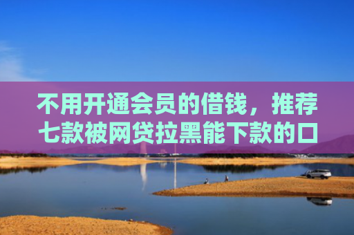 不用开通会员的借钱，推荐七款被网贷拉黑能下款的口子