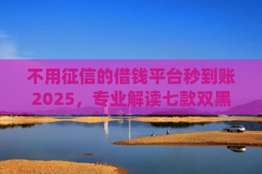 不用征信的借钱平台秒到账2025，专业解读七款双黑户借条黑能下款网贷app口子