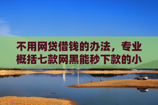 不用网贷借钱的办法，专业概括七款网黑能秒下款的小贷口子