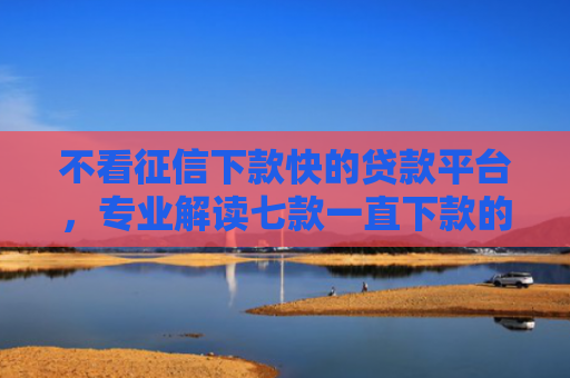 不看征信下款快的贷款平台，专业解读七款一直下款的网贷老口子