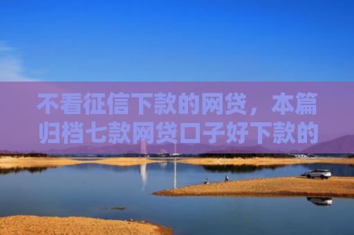 不看征信下款的网贷，本篇归档七款网贷口子好下款的平台有哪些