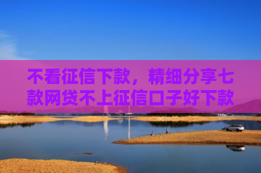 不看征信下款，精细分享七款网贷不上征信口子好下款