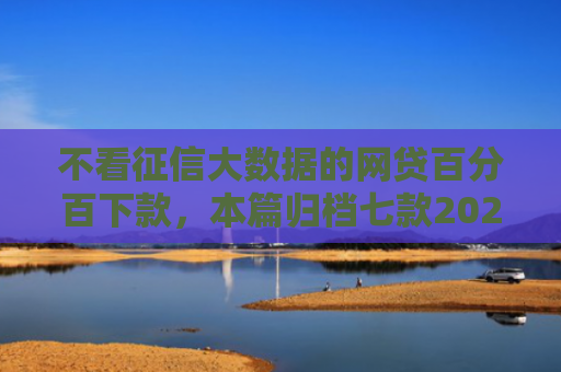 不看征信大数据的网贷百分百下款，本篇归档七款2025年下款网贷口子