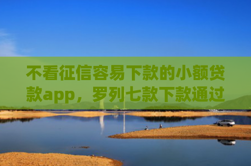 不看征信容易下款的小额贷款app，罗列七款下款通过率高的网贷口子