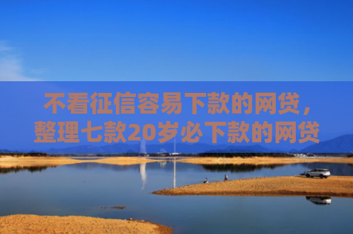 不看征信容易下款的网贷，整理七款20岁必下款的网贷口子2025