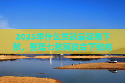 2025年什么贷款最容易下款，整理七款网贷会下款的口子