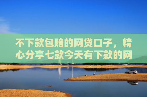 不下款包赔的网贷口子，精心分享七款今天有下款的网贷口子吗