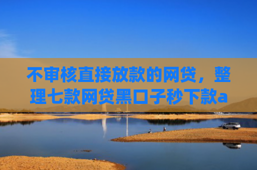 不审核直接放款的网贷，整理七款网贷黑口子秒下款app有哪些