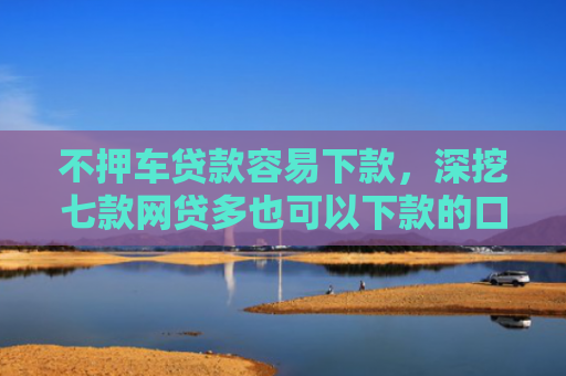 不押车贷款容易下款，深挖七款网贷多也可以下款的口子