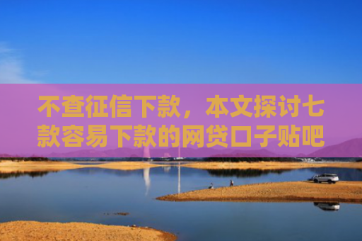 不查征信下款，本文探讨七款容易下款的网贷口子贴吧