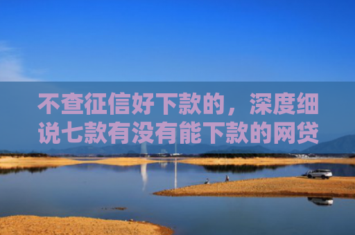 不查征信好下款的，深度细说七款有没有能下款的网贷口子