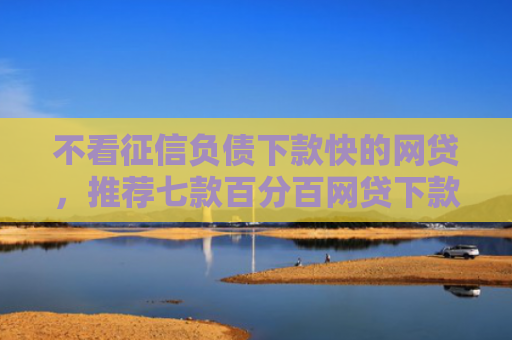 不看征信负债下款快的网贷，推荐七款百分百网贷下款口子