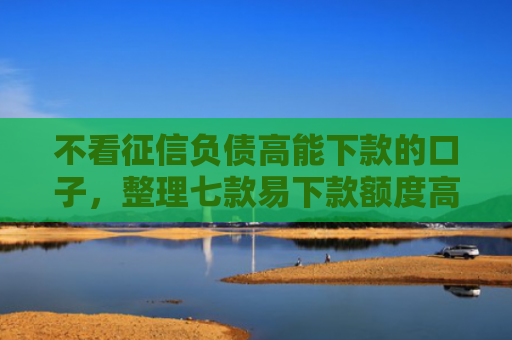 不看征信负债高能下款的口子，整理七款易下款额度高的网贷口子