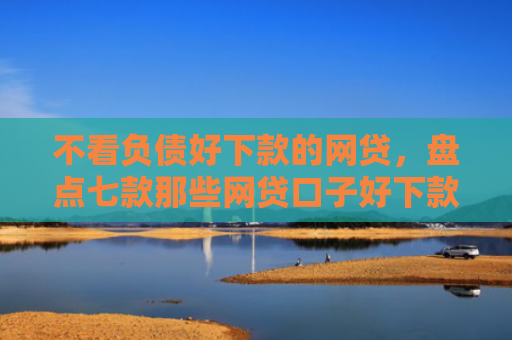 不看负债好下款的网贷，盘点七款那些网贷口子好下款一些