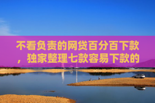 不看负责的网贷百分百下款，独家整理七款容易下款的网贷口子无视黑白链接