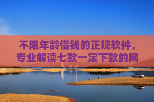 不限年龄借钱的正规软件，专业解读七款一定下款的网贷口子苹果