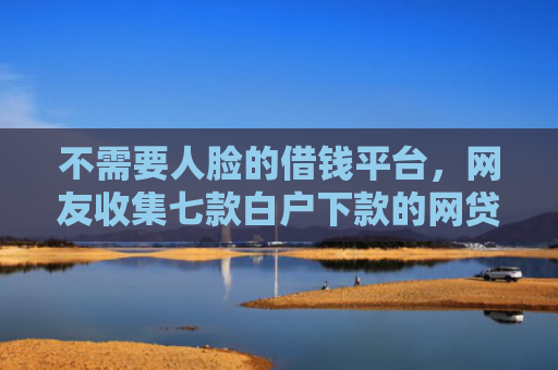 不需要人脸的借钱平台，网友收集七款白户下款的网贷口子多吗