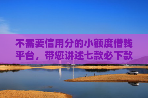 不需要信用分的小额度借钱平台，带您讲述七款必下款的网贷口子加微信