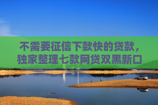 不需要征信下款快的贷款，独家整理七款网贷双黑新口子可以下款