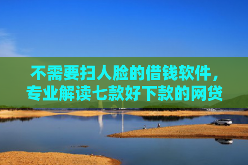 不需要扫人脸的借钱软件，专业解读七款好下款的网贷口子排行榜