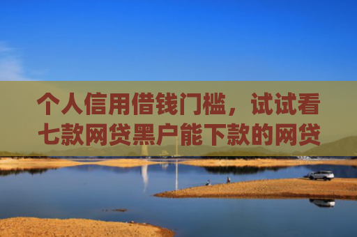 个人信用借钱门槛，试试看七款网贷黑户能下款的网贷app
