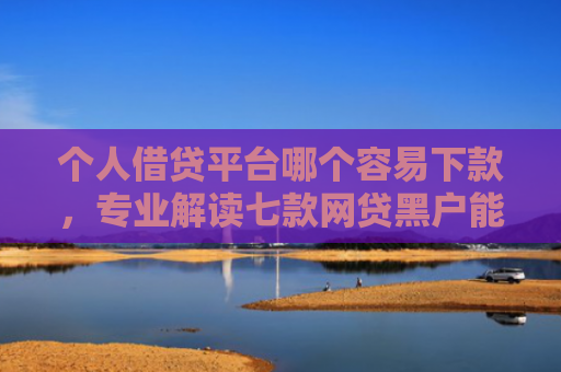 个人借贷平台哪个容易下款，专业解读七款网贷黑户能够下款
