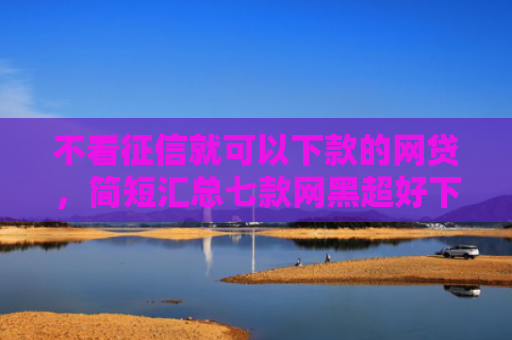 不看征信就可以下款的网贷，简短汇总七款网黑超好下款的小贷口子