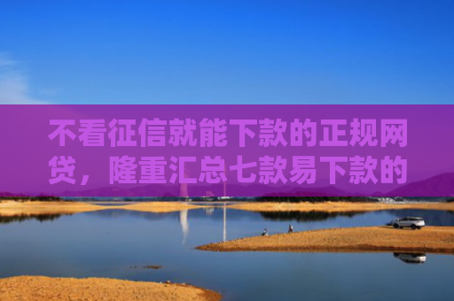 不看征信就能下款的正规网贷，隆重汇总七款易下款的网贷大放水口子