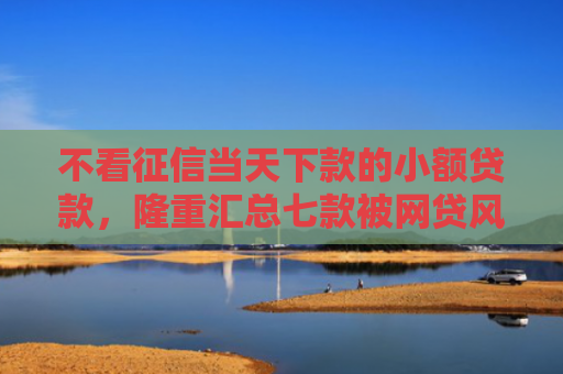 不看征信当天下款的小额贷款，隆重汇总七款被网贷风控能下款的口子