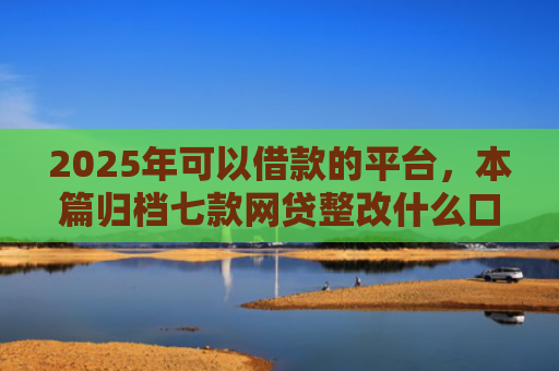 2025年可以借款的平台，本篇归档七款网贷整改什么口子下款