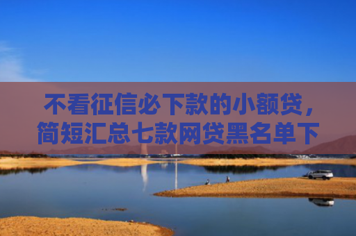 不看征信必下款的小额贷，简短汇总七款网贷黑名单下款口子有吗