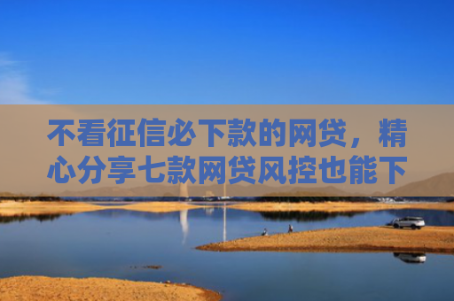 不看征信必下款的网贷，精心分享七款网贷风控也能下款的口子