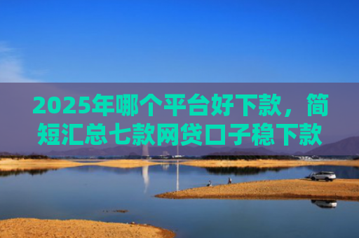 2025年哪个平台好下款，简短汇总七款网贷口子稳下款的