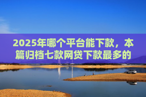 2025年哪个平台能下款，本篇归档七款网贷下款最多的口子